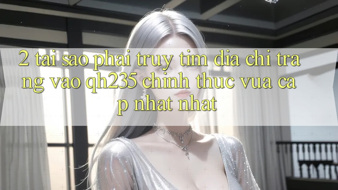 2. Tại Sao Phải Truy tìm Địa chỉ trang Vào qh235 Chính Thức Vừa cập nhật Nhất?