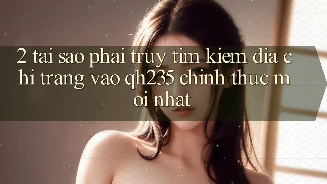 2. Tại Sao Phải Truy tìm Kiếm Địa chỉ trang Vào qh235 Chính Thức Mới Nhất? 2. Tại Sao Phải Truy tìm Kiếm Địa chỉ trang Vào qh235 Chính Thức Mới Nhất?