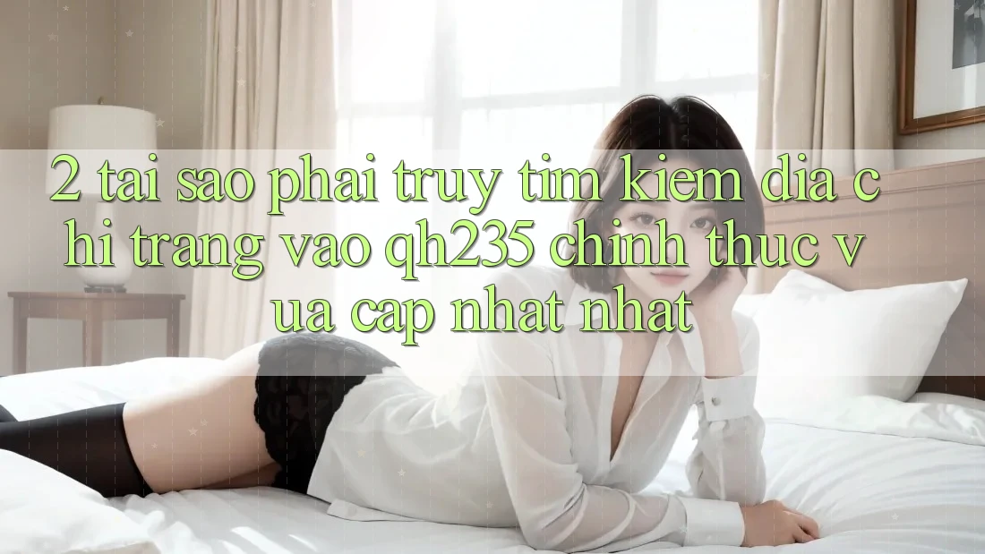 2. Tại Sao Phải Truy tìm Kiếm Địa chỉ trang Vào qh235 Chính Thức Vừa cập nhật Nhất? 2. Tại Sao Phải Truy tìm Kiếm Địa chỉ trang Vào qh235 Chính Thức Vừa cập nhật Nhất?
