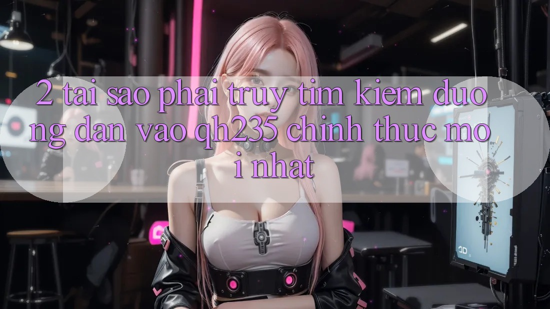 2. Tại Sao Phải Truy tìm Kiếm Đường dẫn Vào qh235 Chính Thức Mới Nhất? 2. Tại Sao Phải Truy tìm Kiếm Đường dẫn Vào qh235 Chính Thức Mới Nhất?
