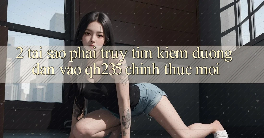 2. Tại Sao Phải Truy tìm Kiếm Đường dẫn Vào qh235 Chính Thức Mới?