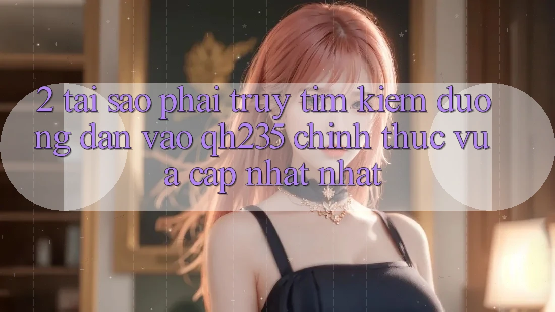 2. Tại Sao Phải Truy tìm Kiếm Đường dẫn Vào qh235 Chính Thức Vừa cập nhật Nhất? 2. Tại Sao Phải Truy tìm Kiếm Đường dẫn Vào qh235 Chính Thức Vừa cập nhật Nhất?