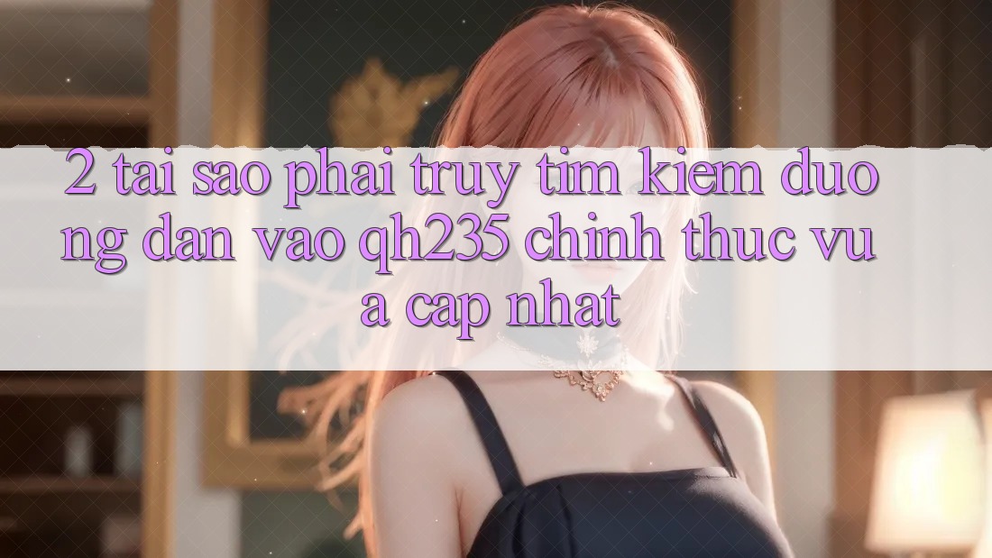 2. Tại Sao Phải Truy tìm Kiếm Đường dẫn Vào qh235 Chính Thức Vừa cập nhật? 2. Tại Sao Phải Truy tìm Kiếm Đường dẫn Vào qh235 Chính Thức Vừa cập nhật?