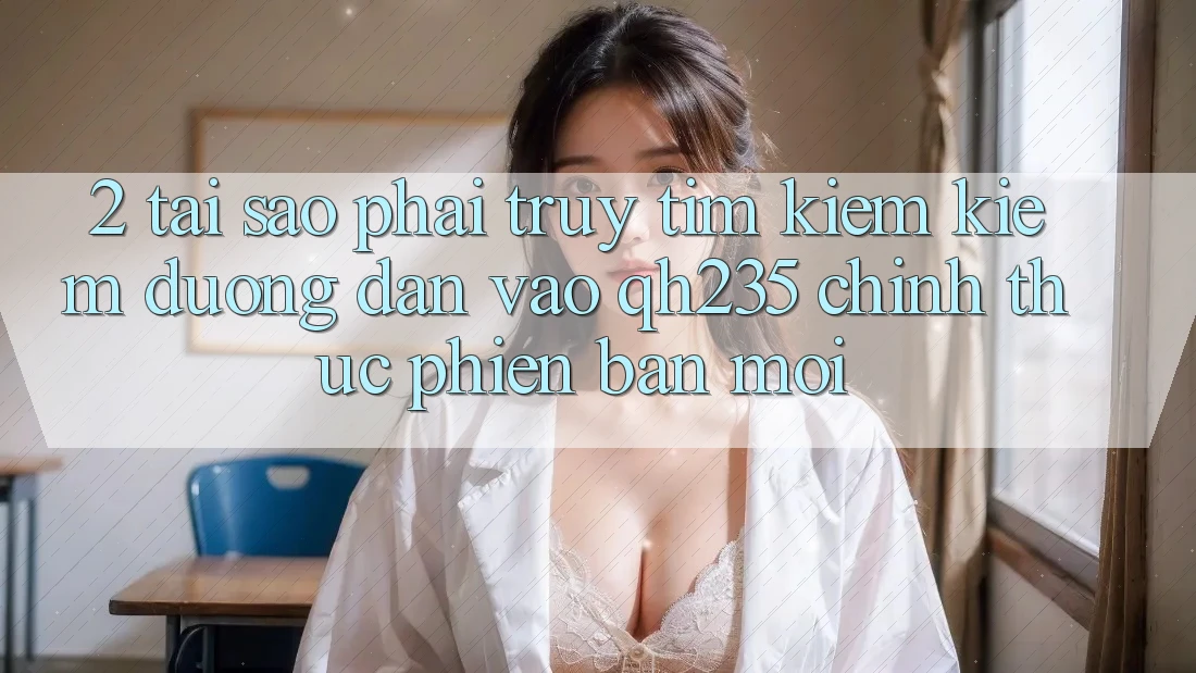 2. Tại Sao Phải Truy tìm kiếm Kiếm Đường dẫn Vào qh235 Chính Thức Phiên bản mới?