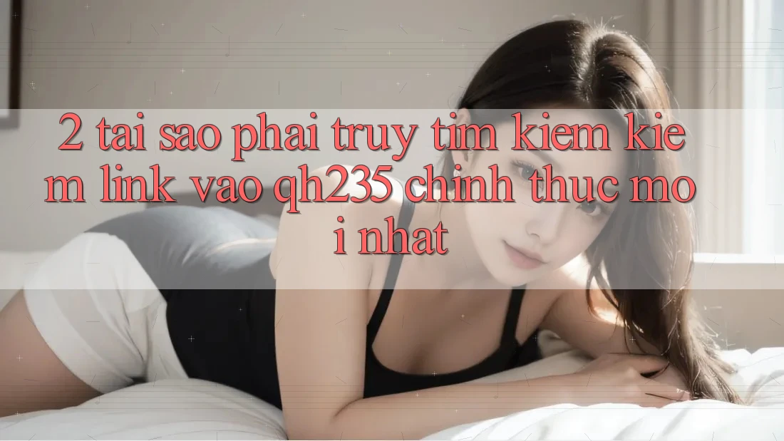 2. Tại Sao Phải Truy tìm kiếm Kiếm Link Vào qh235 Chính Thức Mới Nhất?