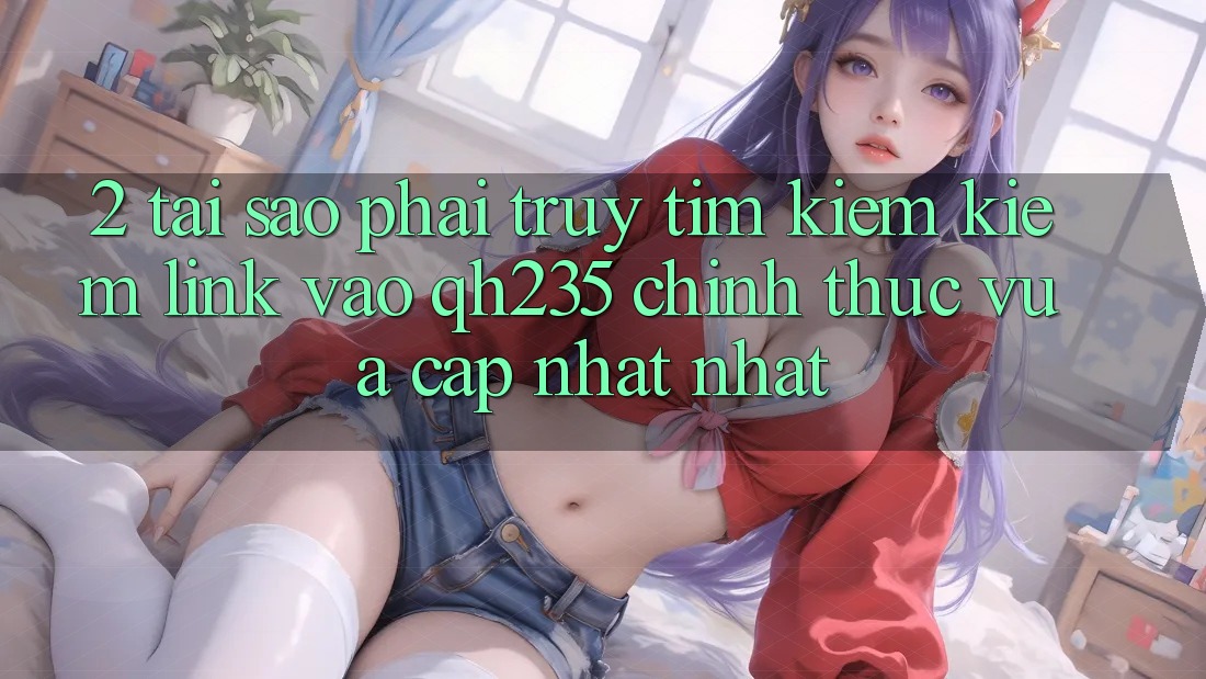 2. Tại Sao Phải Truy tìm kiếm Kiếm Link Vào qh235 Chính Thức Vừa cập nhật Nhất? 2. Tại Sao Phải Truy tìm kiếm Kiếm Link Vào qh235 Chính Thức Vừa cập nhật Nhất?