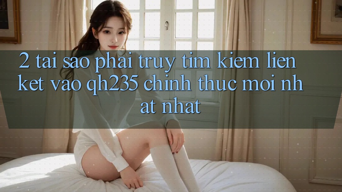 2. Tại Sao Phải Truy tìm kiếm Liên kết Vào qh235 Chính Thức Mới nhất Nhất? 2. Tại Sao Phải Truy tìm kiếm Liên kết Vào qh235 Chính Thức Mới nhất Nhất?