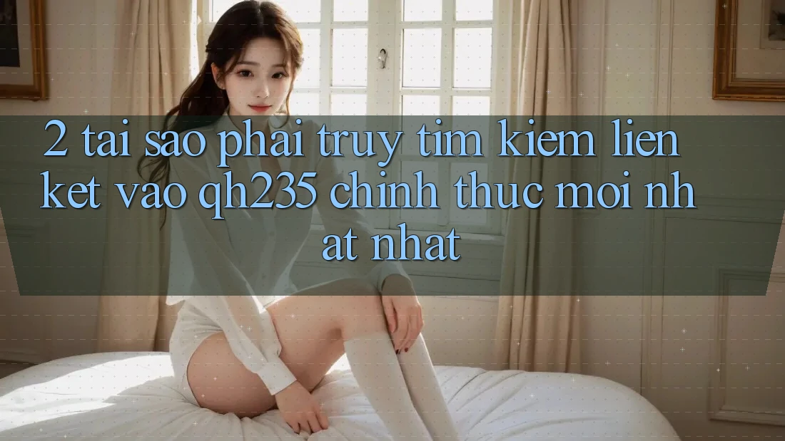 2. Tại Sao Phải Truy tìm Kiếm Liên kết Vào qh235 Chính Thức Mới nhất Nhất? 2. Tại Sao Phải Truy tìm Kiếm Liên kết Vào qh235 Chính Thức Mới nhất Nhất?