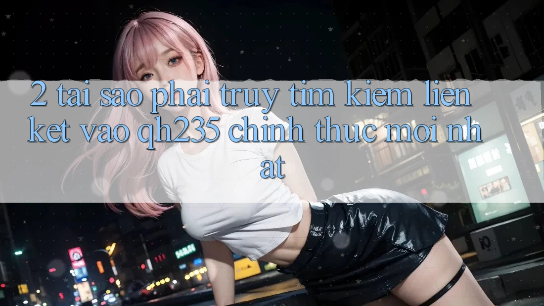 2. Tại Sao Phải Truy tìm Kiếm Liên kết Vào qh235 Chính Thức Mới Nhất? 2. Tại Sao Phải Truy tìm Kiếm Liên kết Vào qh235 Chính Thức Mới Nhất?