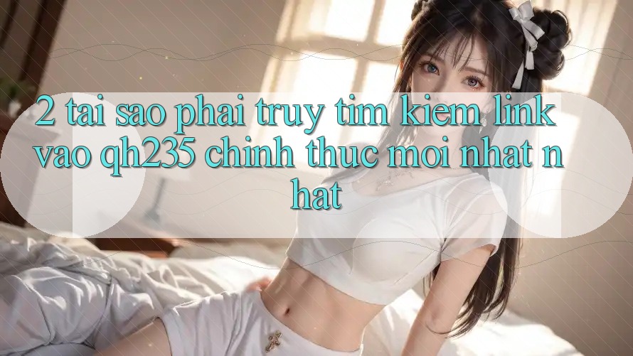 2. Tại Sao Phải Truy tìm Kiếm Link Vào qh235 Chính Thức Mới nhất Nhất? 2. Tại Sao Phải Truy tìm Kiếm Link Vào qh235 Chính Thức Mới nhất Nhất?