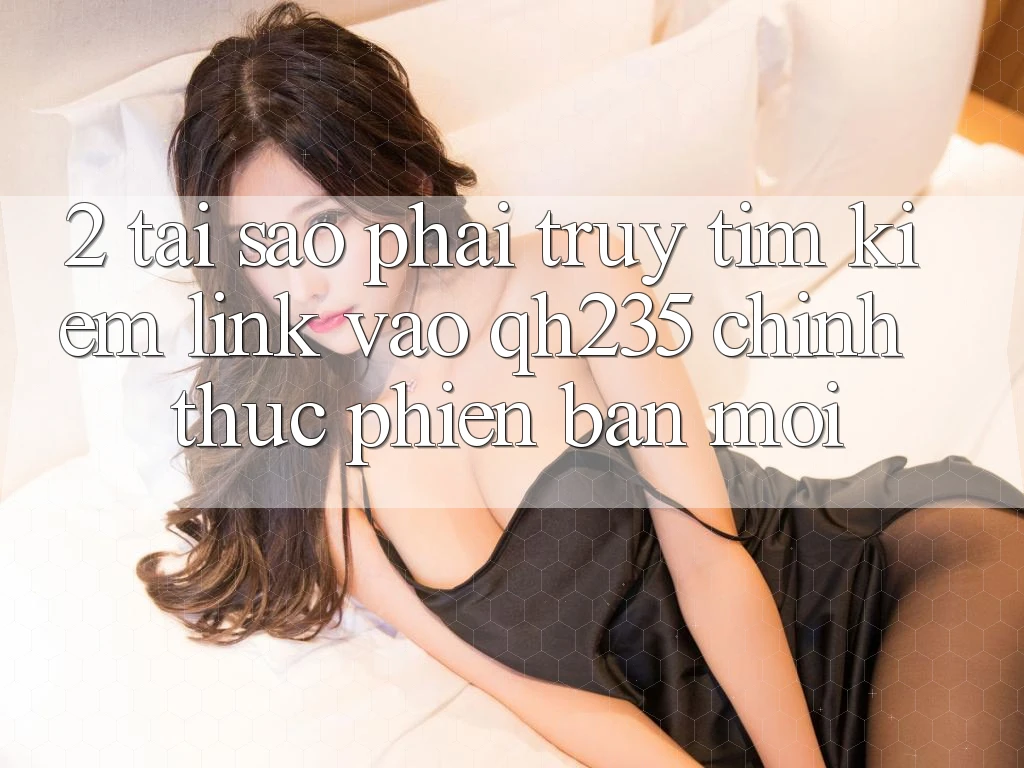2. Tại Sao Phải Truy tìm Kiếm Link Vào qh235 Chính Thức Phiên bản mới?