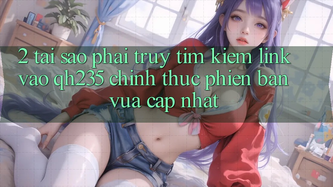 2. Tại Sao Phải Truy tìm kiếm Link Vào qh235 Chính Thức Phiên bản vừa cập nhật? 2. Tại Sao Phải Truy tìm kiếm Link Vào qh235 Chính Thức Phiên bản vừa cập nhật?