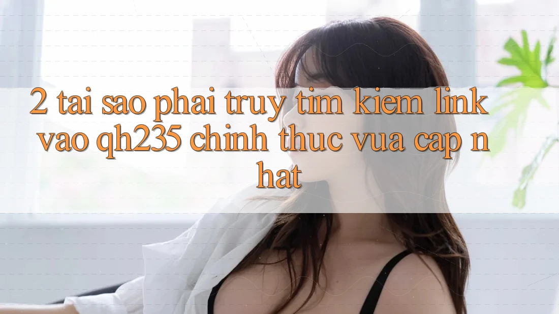 2. Tại Sao Phải Truy tìm kiếm Link Vào qh235 Chính Thức Vừa cập nhật? 2. Tại Sao Phải Truy tìm kiếm Link Vào qh235 Chính Thức Vừa cập nhật?