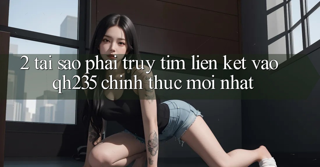 2. Tại Sao Phải Truy tìm Liên kết Vào qh235 Chính Thức Mới Nhất? 2. Tại Sao Phải Truy tìm Liên kết Vào qh235 Chính Thức Mới Nhất?