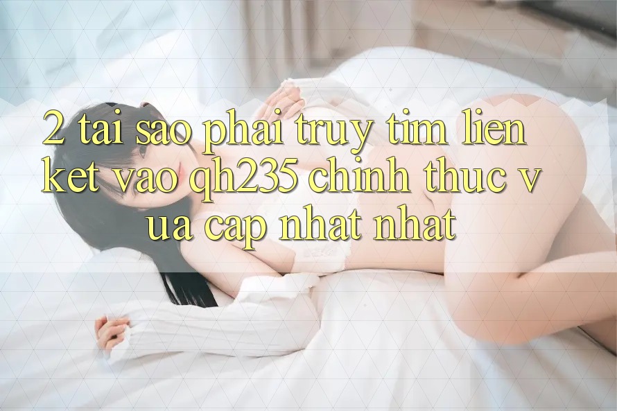 2. Tại Sao Phải Truy tìm Liên kết Vào qh235 Chính Thức Vừa cập nhật Nhất? 2. Tại Sao Phải Truy tìm Liên kết Vào qh235 Chính Thức Vừa cập nhật Nhất?