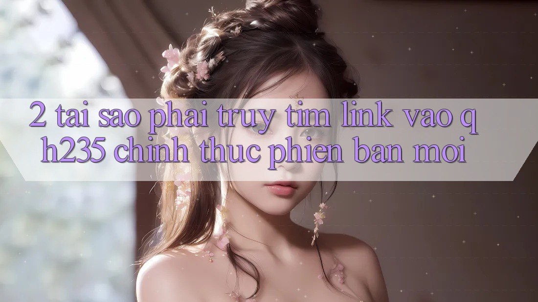 2. Tại Sao Phải Truy tìm Link Vào qh235 Chính Thức Phiên bản mới? 2. Tại Sao Phải Truy tìm Link Vào qh235 Chính Thức Phiên bản mới?