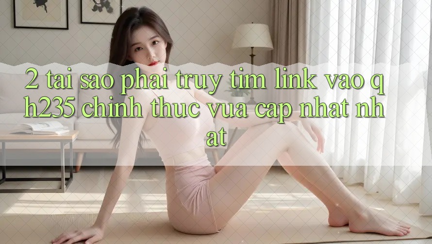 2. Tại Sao Phải Truy tìm Link Vào qh235 Chính Thức Vừa cập nhật Nhất? 2. Tại Sao Phải Truy tìm Link Vào qh235 Chính Thức Vừa cập nhật Nhất?