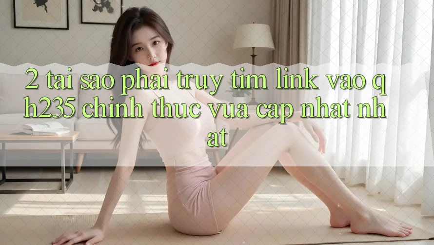 2. Tại Sao Phải Truy tìm Link Vào qh235 Chính Thức Vừa cập nhật Nhất?