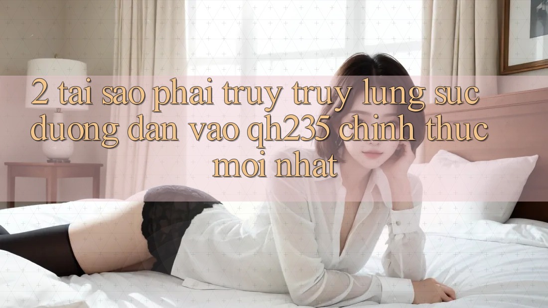 2. Tại Sao Phải Truy truy lùng sục Đường dẫn Vào qh235 Chính Thức Mới Nhất?