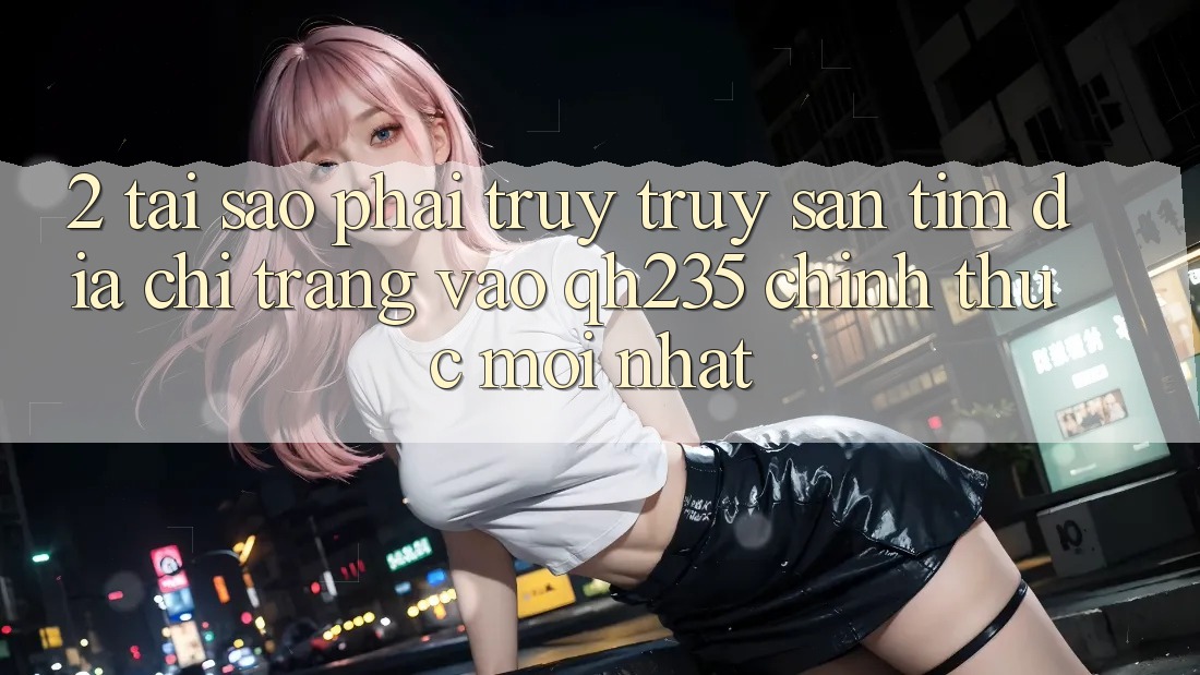 2. Tại Sao Phải Truy truy săn tìm Địa chỉ trang Vào qh235 Chính Thức Mới Nhất? 2. Tại Sao Phải Truy truy săn tìm Địa chỉ trang Vào qh235 Chính Thức Mới Nhất?