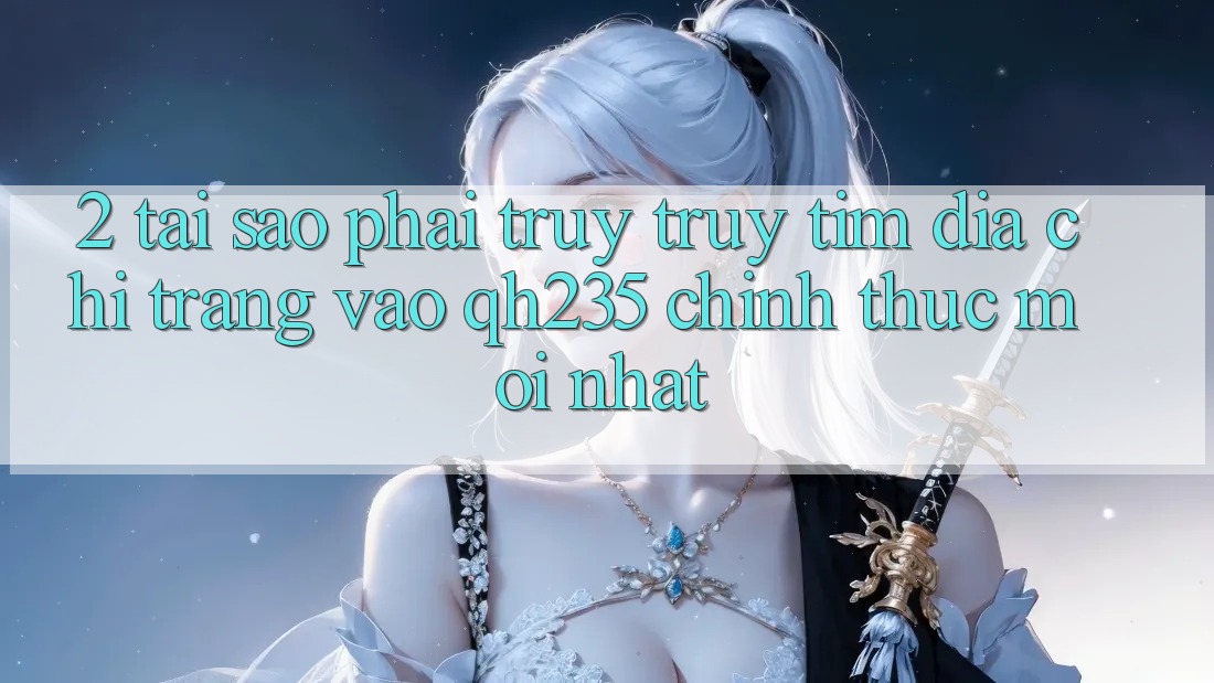 2. Tại Sao Phải Truy truy tìm Địa chỉ trang Vào qh235 Chính Thức Mới Nhất? 2. Tại Sao Phải Truy truy tìm Địa chỉ trang Vào qh235 Chính Thức Mới Nhất?