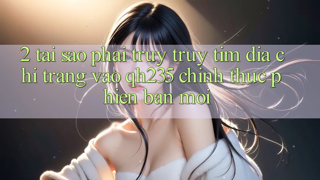 2. Tại Sao Phải Truy truy tìm Địa chỉ trang Vào qh235 Chính Thức Phiên bản mới? 2. Tại Sao Phải Truy truy tìm Địa chỉ trang Vào qh235 Chính Thức Phiên bản mới?