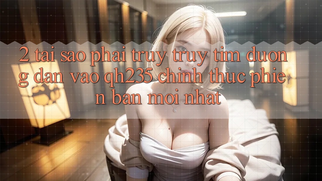 2. Tại Sao Phải Truy truy tìm Đường dẫn Vào qh235 Chính Thức Phiên bản mới Nhất? 2. Tại Sao Phải Truy truy tìm Đường dẫn Vào qh235 Chính Thức Phiên bản mới Nhất?