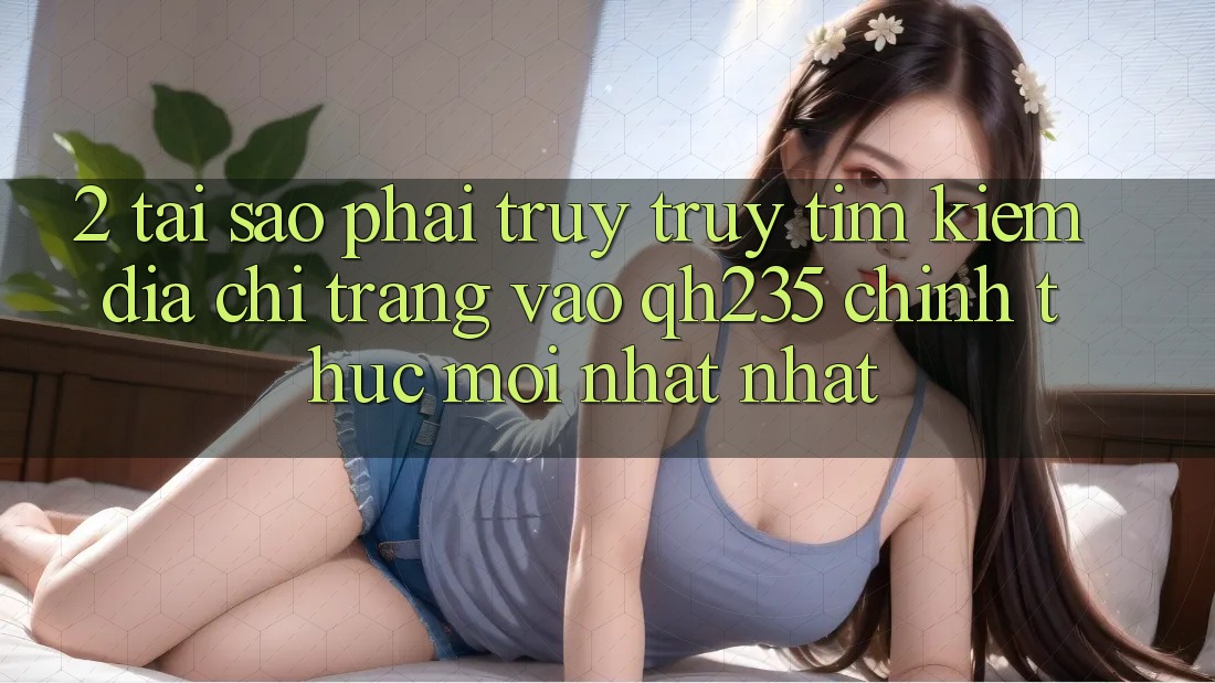2. Tại Sao Phải Truy truy tìm kiếm Địa chỉ trang Vào qh235 Chính Thức Mới nhất Nhất?