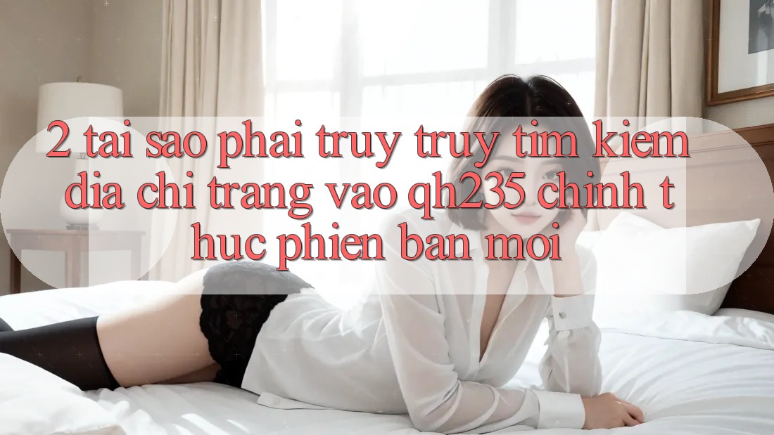 2. Tại Sao Phải Truy truy tìm Kiếm Địa chỉ trang Vào qh235 Chính Thức Phiên bản mới? 2. Tại Sao Phải Truy truy tìm Kiếm Địa chỉ trang Vào qh235 Chính Thức Phiên bản mới?