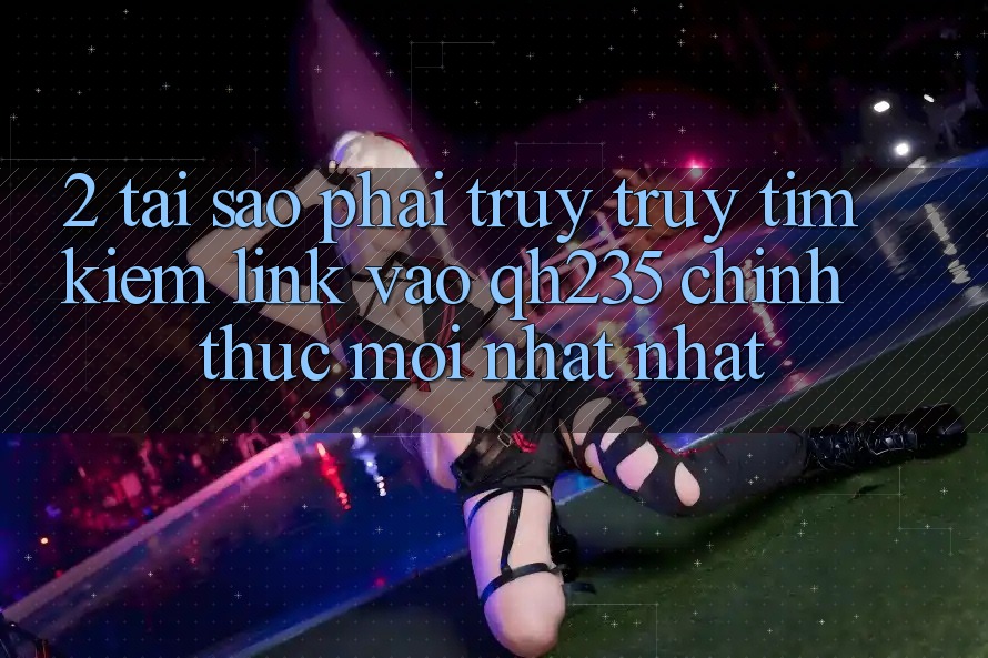 2. Tại Sao Phải Truy truy tìm Kiếm Link Vào qh235 Chính Thức Mới nhất Nhất? 2. Tại Sao Phải Truy truy tìm Kiếm Link Vào qh235 Chính Thức Mới nhất Nhất?