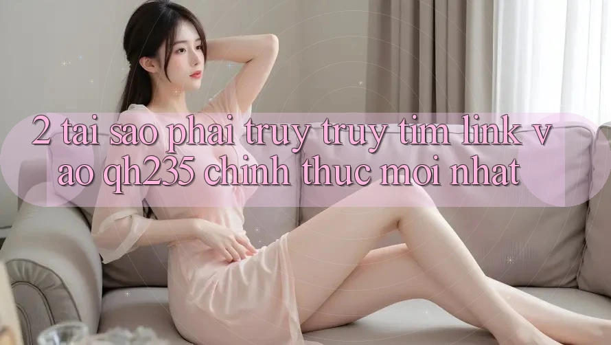 2. Tại Sao Phải Truy truy tìm Link Vào qh235 Chính Thức Mới Nhất?
