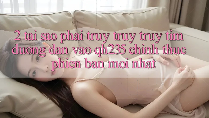 2. Tại Sao Phải Truy truy truy tìm Đường dẫn Vào qh235 Chính Thức Phiên bản mới Nhất? 2. Tại Sao Phải Truy truy truy tìm Đường dẫn Vào qh235 Chính Thức Phiên bản mới Nhất?