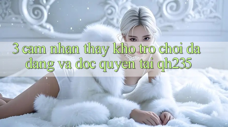 3. Cảm nhận thấy Kho Trò chơi Đa Dạng Và Độc Quyền Tại qh235 3. Cảm nhận thấy Kho Trò chơi Đa Dạng Và Độc Quyền Tại qh235