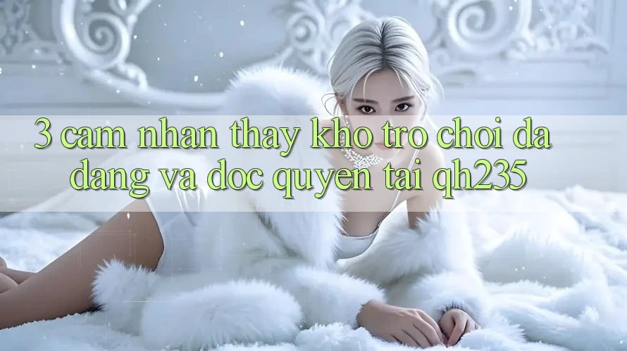 3. Cảm nhận thấy Kho Trò chơi Đa Dạng Và Độc Quyền Tại qh235