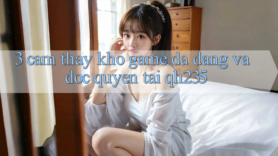 3. Cảm thấy Kho Game Đa Dạng Và Độc Quyền Tại qh235 3. Cảm thấy Kho Game Đa Dạng Và Độc Quyền Tại qh235