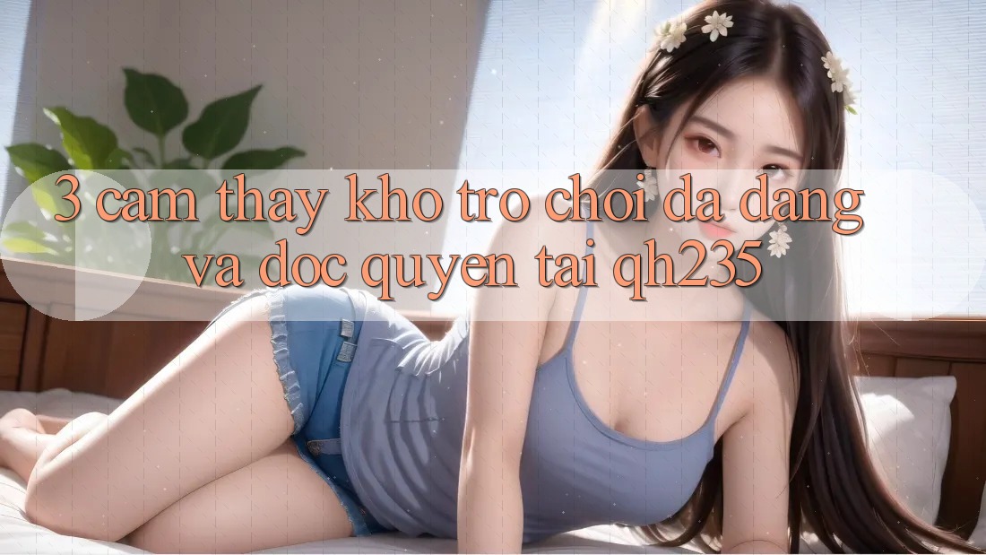 3. Cảm thấy Kho Trò chơi Đa Dạng Và Độc Quyền Tại qh235 3. Cảm thấy Kho Trò chơi Đa Dạng Và Độc Quyền Tại qh235