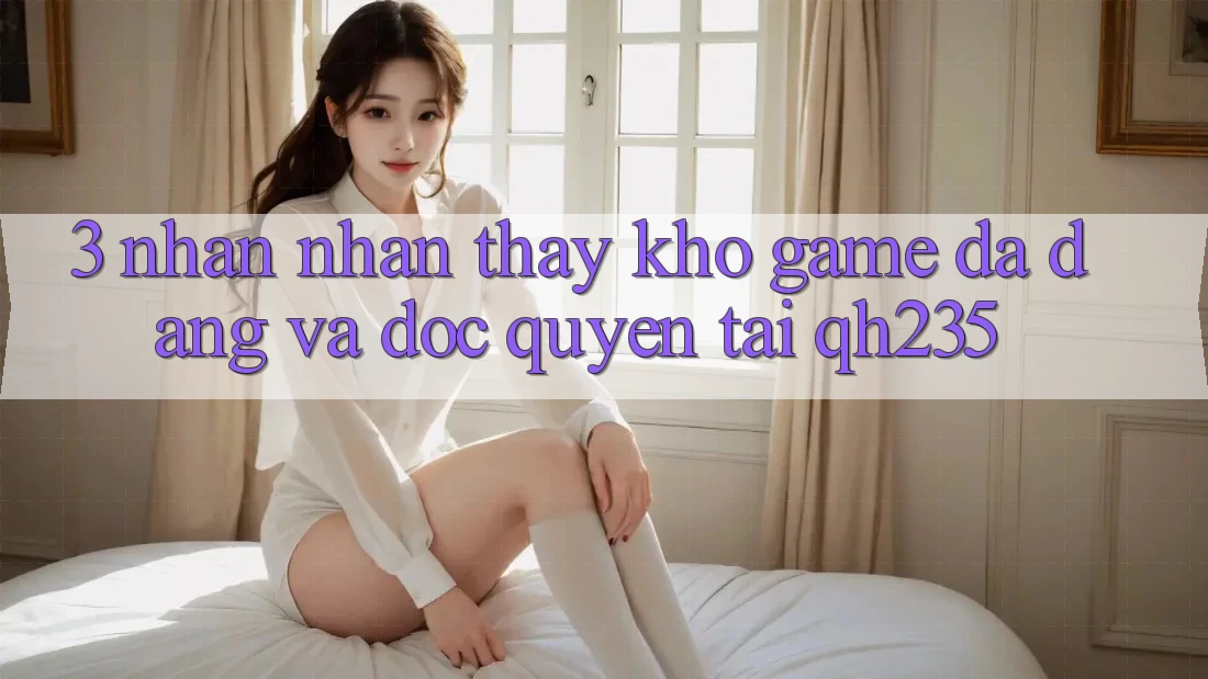 3. Nhận nhận thấy Kho Game Đa Dạng Và Độc Quyền Tại qh235 3. Nhận nhận thấy Kho Game Đa Dạng Và Độc Quyền Tại qh235