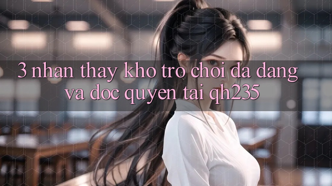 3. Nhận thấy Kho Trò chơi Đa Dạng Và Độc Quyền Tại qh235 3. Nhận thấy Kho Trò chơi Đa Dạng Và Độc Quyền Tại qh235