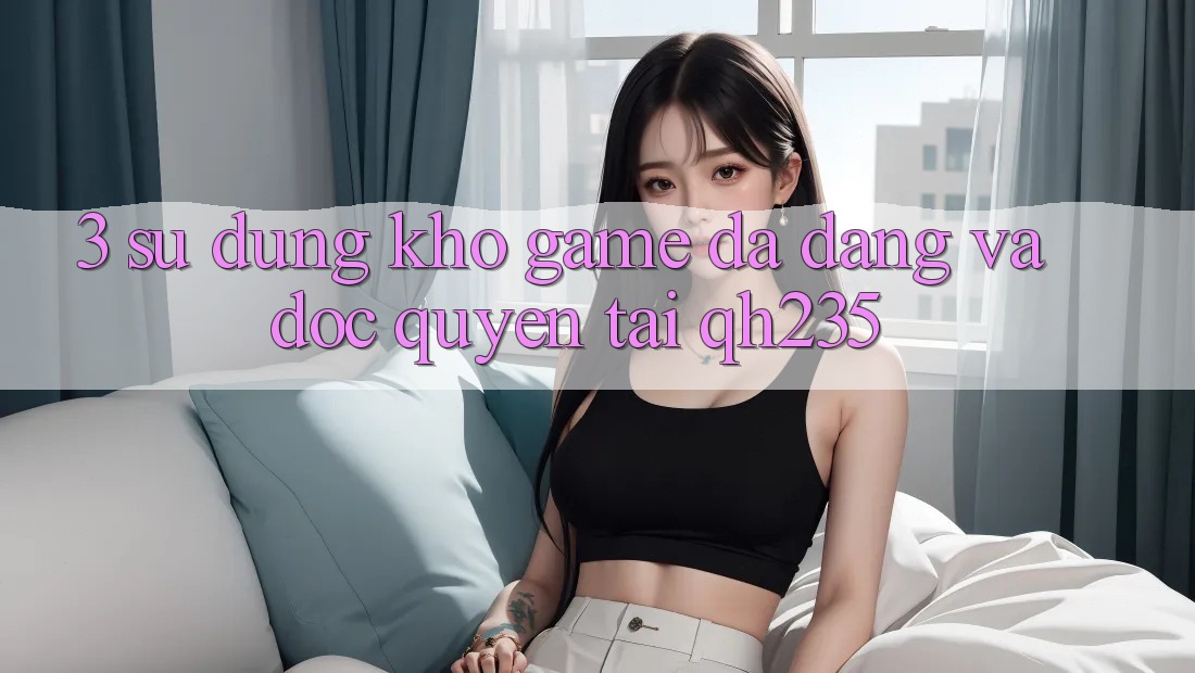 3. Sử dụng Kho Game Đa Dạng Và Độc Quyền Tại qh235 3. Sử dụng Kho Game Đa Dạng Và Độc Quyền Tại qh235