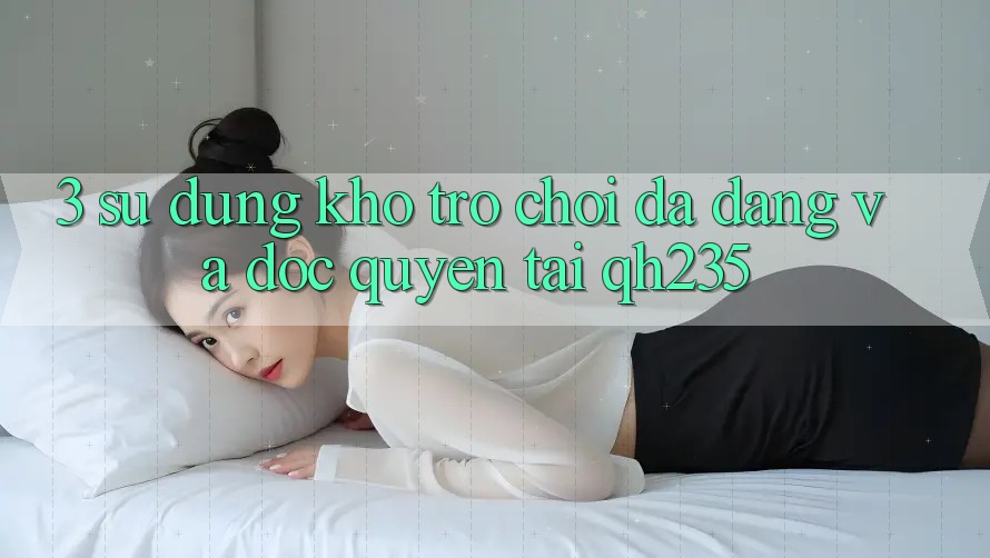 3. Sử dụng Kho Trò chơi Đa Dạng Và Độc Quyền Tại qh235 3. Sử dụng Kho Trò chơi Đa Dạng Và Độc Quyền Tại qh235