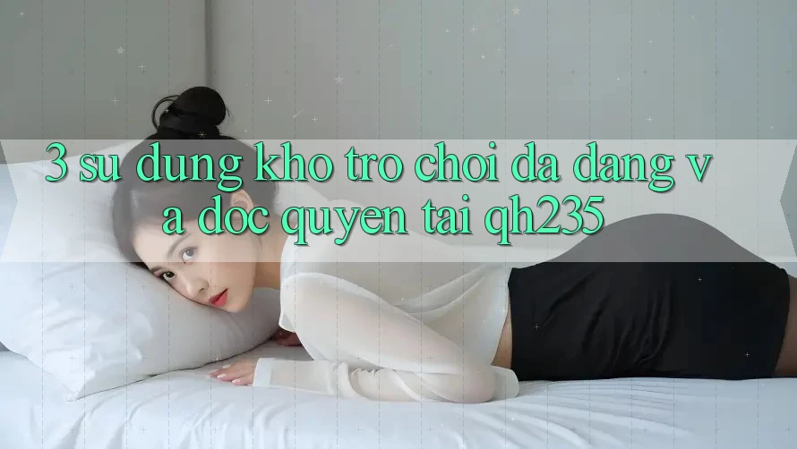 3. Sử dụng Kho Trò chơi Đa Dạng Và Độc Quyền Tại qh235 3. Sử dụng Kho Trò chơi Đa Dạng Và Độc Quyền Tại qh235