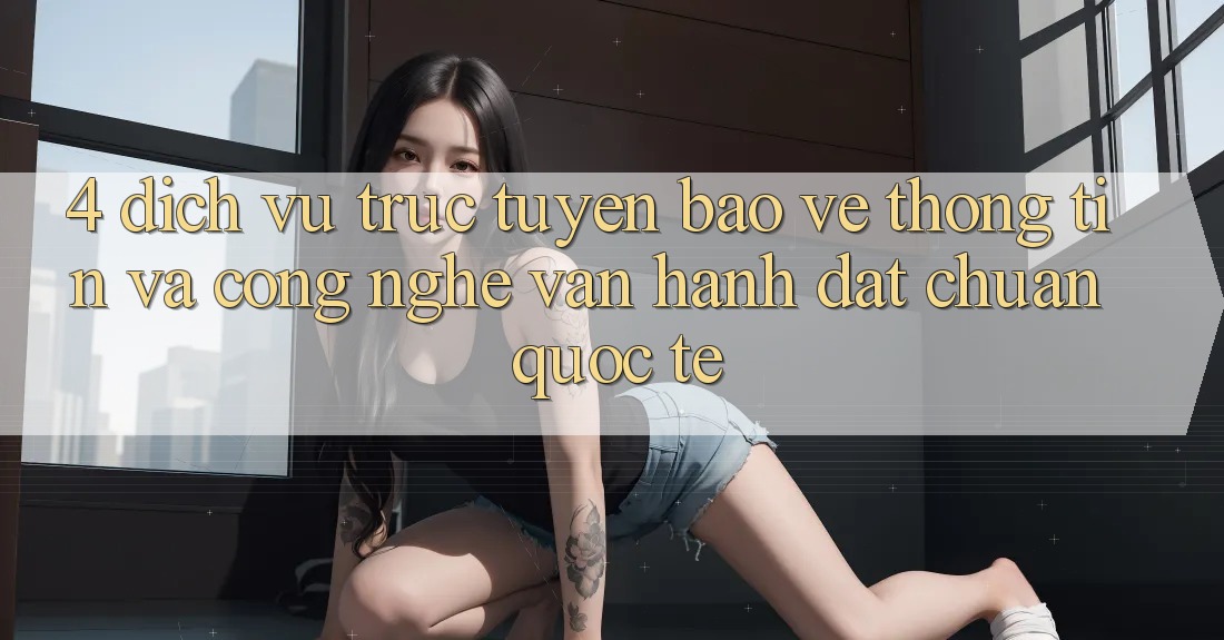 4. Dịch vụ trực tuyến Bảo vệ thông tin Và Công Nghệ Vận Hành Đạt Chuẩn Quốc Tế