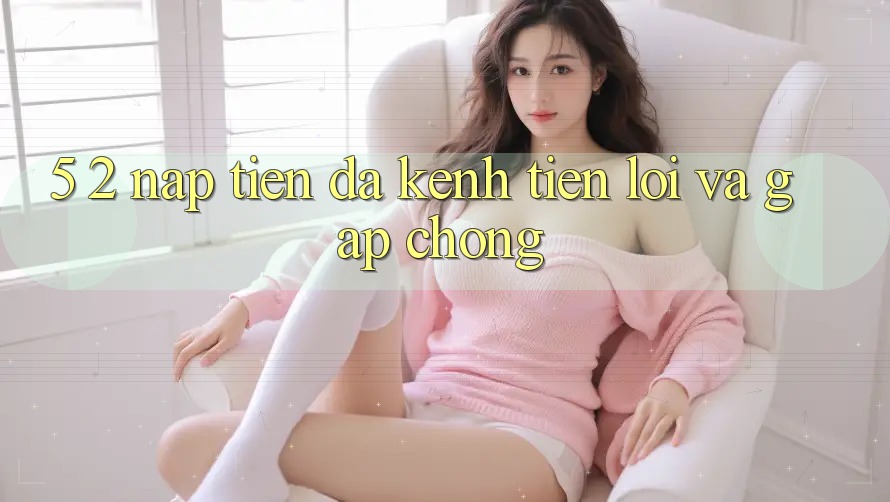 5. 2. Nạp Tiền Đa Kênh – Tiện Lợi Và Gấp Chóng