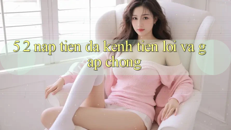 5. 2. Nạp Tiền Đa Kênh – Tiện Lợi Và Gấp Chóng 5. 2. Nạp Tiền Đa Kênh – Tiện Lợi Và Gấp Chóng