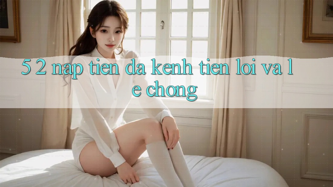 5. 2. Nạp Tiền Đa Kênh – Tiện Lợi Và Lẹ Chóng