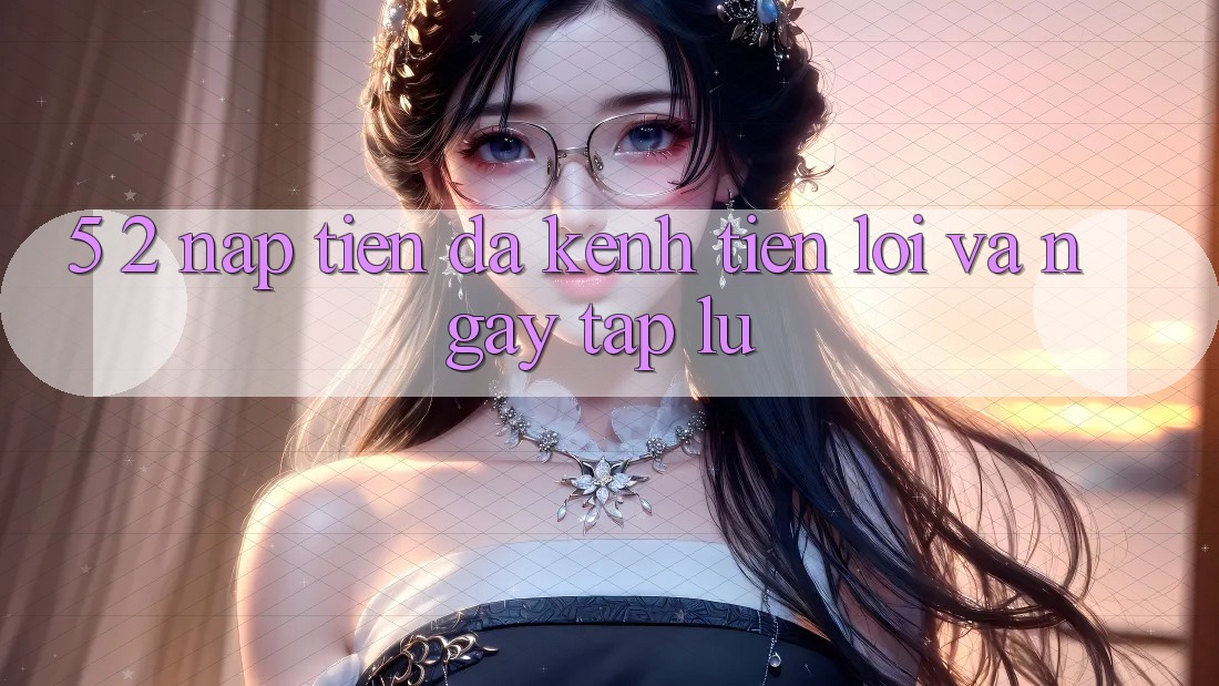 5. 2. Nạp Tiền Đa Kênh – Tiện Lợi Và Ngay tắp lự 5. 2. Nạp Tiền Đa Kênh – Tiện Lợi Và Ngay tắp lự