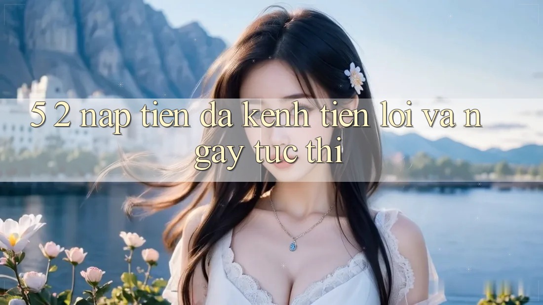5. 2. Nạp Tiền Đa Kênh – Tiện Lợi Và Ngay tức thì 5. 2. Nạp Tiền Đa Kênh – Tiện Lợi Và Ngay tức thì