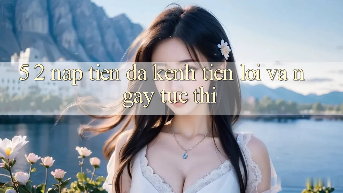 5. 2. Nạp Tiền Đa Kênh – Tiện Lợi Và Ngay tức thì 5. 2. Nạp Tiền Đa Kênh – Tiện Lợi Và Ngay tức thì
