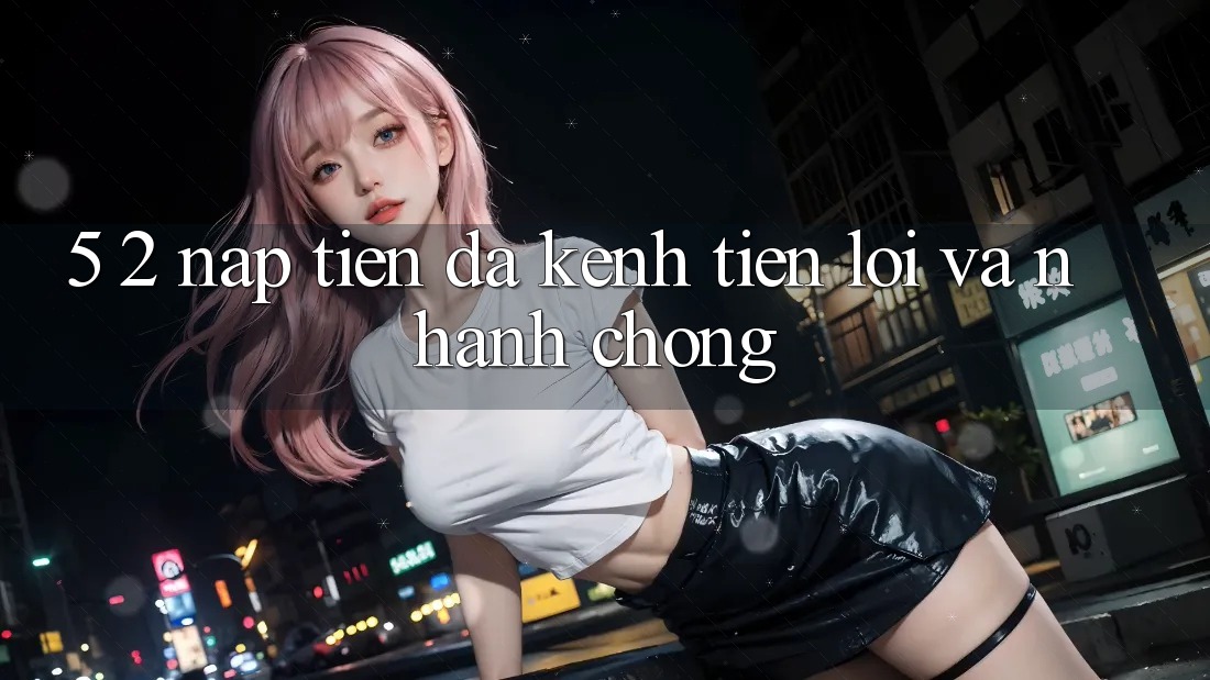 5. 2. Nạp Tiền Đa Kênh – Tiện Lợi Và Nhanh Chóng 5. 2. Nạp Tiền Đa Kênh – Tiện Lợi Và Nhanh Chóng