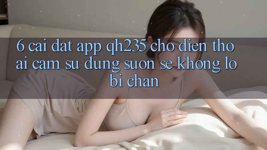 6. Cài đặt App qh235 Cho Điện Thoại – Cảm sử dụng Suôn sẻ Không Lo Bị Chặn 6. Cài đặt App qh235 Cho Điện Thoại – Cảm sử dụng Suôn sẻ Không Lo Bị Chặn